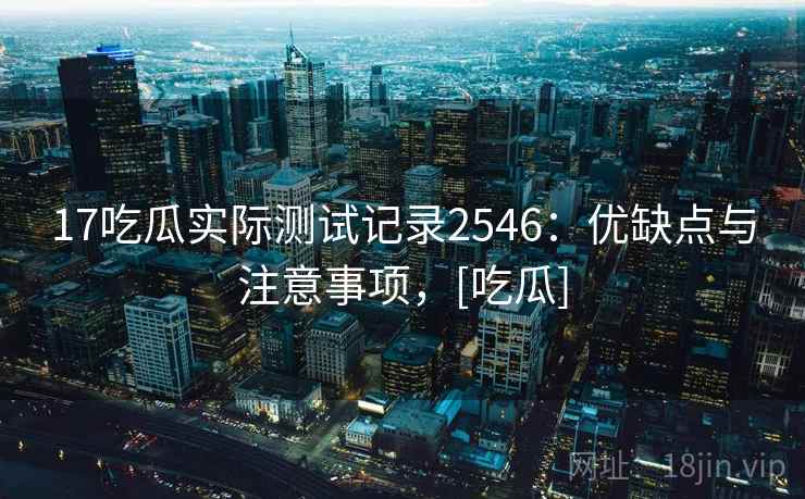 17吃瓜实际测试记录2546：优缺点与注意事项，[吃瓜]