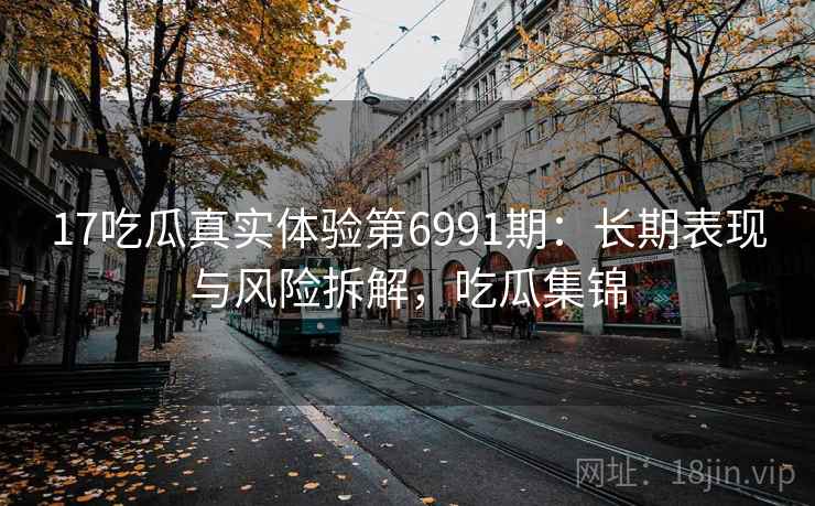 17吃瓜真实体验第6991期:长期表现与风险拆解,吃瓜集锦 17吃瓜真实体验第6991期:长期表现与风险拆解,吃瓜集锦