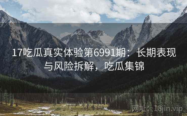17吃瓜真实体验第6991期:长期表现与风险拆解,吃瓜集锦 17吃瓜真实体验第6991期:长期表现与风险拆解,吃瓜集锦