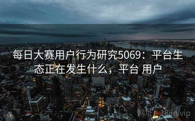 每日大赛用户行为研究5069：平台生态正在发生什么，平台 用户