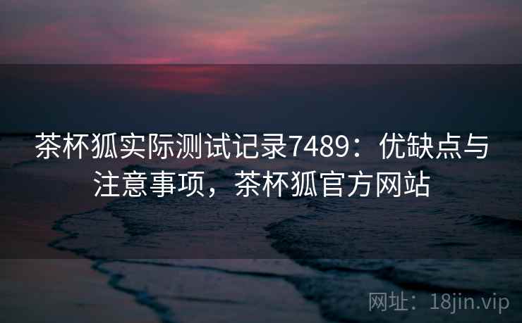 茶杯狐实际测试记录7489:优缺点与注意事项,茶杯狐官方网站 茶杯狐实际测试记录7489:优缺点与注意事项,茶杯狐官方网站