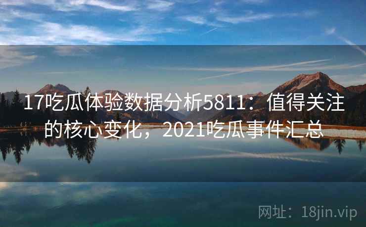 17吃瓜体验数据分析5811：值得关注的核心变化，2021吃瓜事件汇总