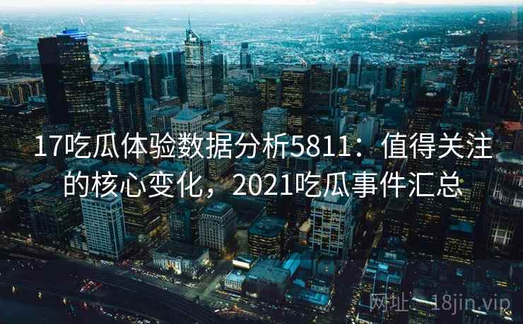 17吃瓜体验数据分析5811：值得关注的核心变化，2021吃瓜事件汇总