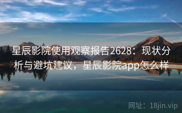 星辰影院使用观察报告2628：现状分析与避坑建议，星辰影院app怎么样