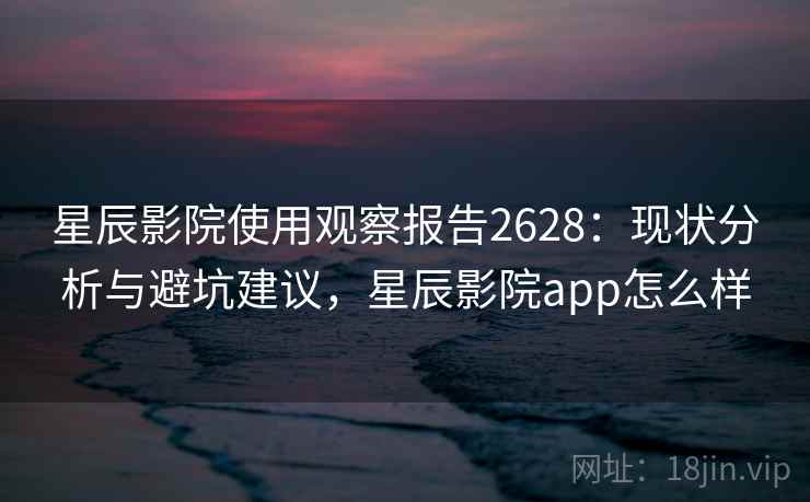星辰影院使用观察报告2628：现状分析与避坑建议，星辰影院app怎么样