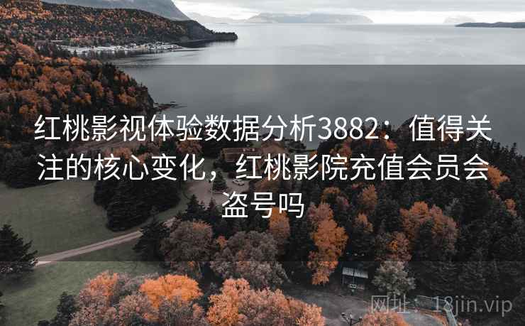 红桃影视体验数据分析3882：值得关注的核心变化，红桃影院充值会员会盗号吗