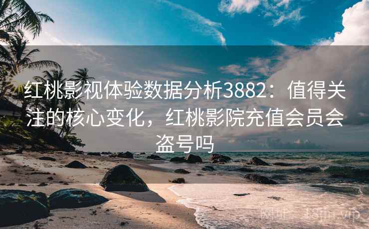 红桃影视体验数据分析3882：值得关注的核心变化，红桃影院充值会员会盗号吗