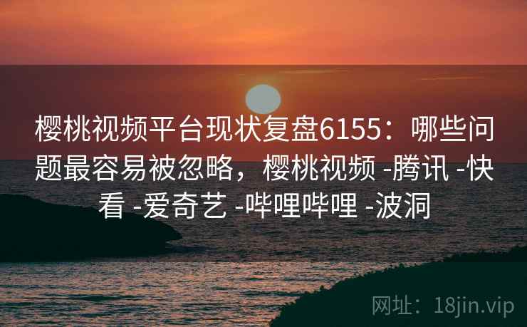 樱桃视频平台现状复盘6155：哪些问题最容易被忽略，樱桃视频 -腾讯 -快看 -爱奇艺 -哔哩哔哩 -波洞