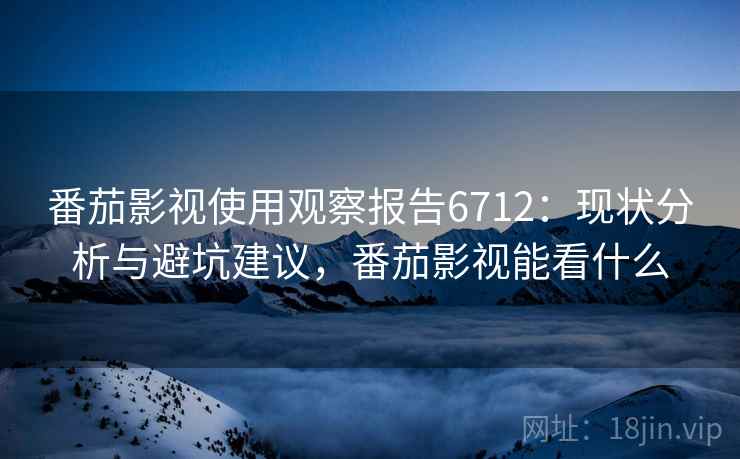 番茄影视使用观察报告6712：现状分析与避坑建议，番茄影视能看什么