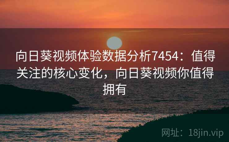 向日葵视频体验数据分析7454：值得关注的核心变化，向日葵视频你值得拥有