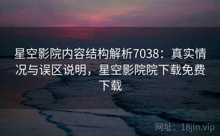 星空影院内容结构解析7038：真实情况与误区说明，星空影院院下载免费下载