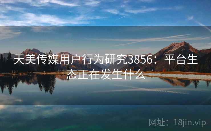 天美传媒用户行为研究3856：平台生态正在发生什么
