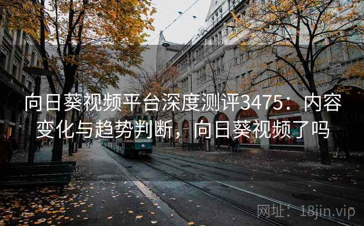 向日葵视频平台深度测评3475：内容变化与趋势判断，向日葵视频了吗