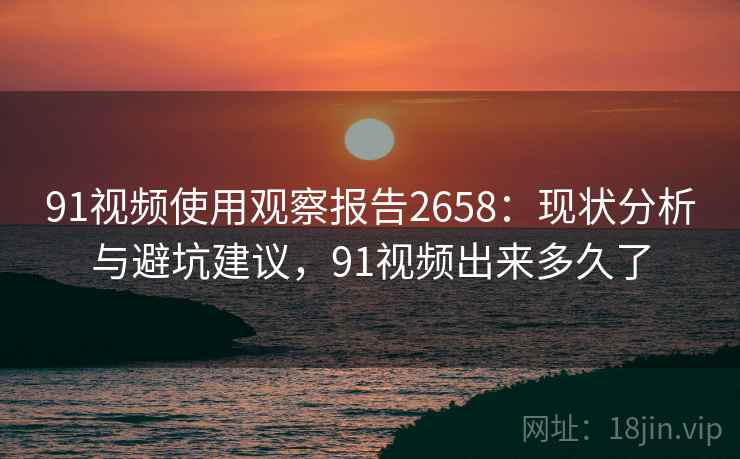 91视频使用观察报告2658：现状分析与避坑建议，91视频出来多久了