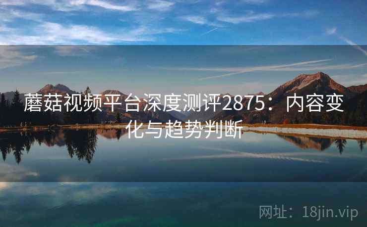 蘑菇视频平台深度测评2875：内容变化与趋势判断