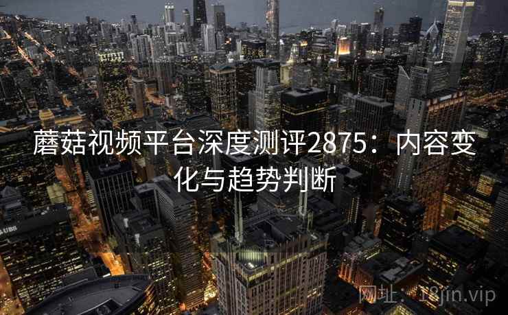 蘑菇视频平台深度测评2875:内容变化与趋势判断 蘑菇视频平台深度测评2875:内容变化与趋势判断