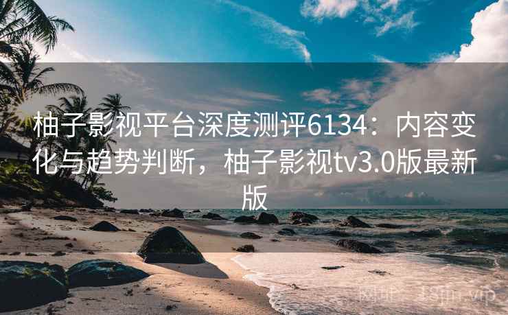柚子影视平台深度测评6134：内容变化与趋势判断，柚子影视tv3.0版最新版