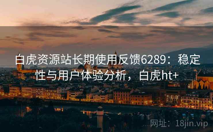 白虎资源站长期使用反馈6289:稳定性与用户体验分析,白虎ht+ 白虎资源站长期使用反馈6289:稳定性与用户体验分析,白虎ht+