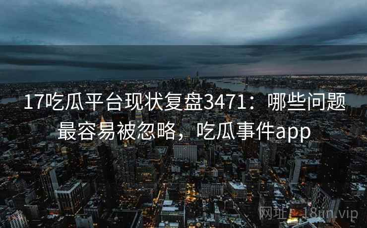 17吃瓜平台现状复盘3471：哪些问题最容易被忽略，吃瓜事件app