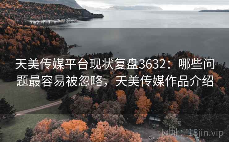 天美传媒平台现状复盘3632:哪些问题最容易被忽略,天美传媒作品介绍 天美传媒平台现状复盘3632:哪些问题最容易被忽略,天美传媒作品介绍