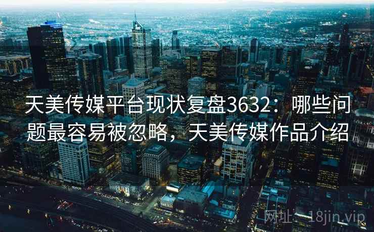 天美传媒平台现状复盘3632：哪些问题最容易被忽略，天美传媒作品介绍