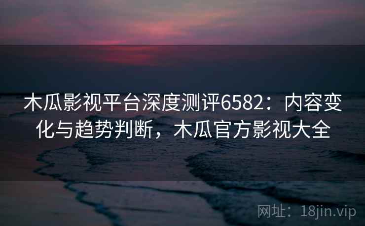 木瓜影视平台深度测评6582：内容变化与趋势判断，木瓜官方影视大全