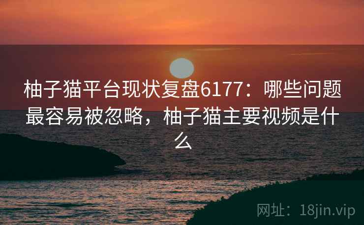 柚子猫平台现状复盘6177:哪些问题最容易被忽略,柚子猫主要视频是什么 柚子猫平台现状复盘6177:哪些问题最容易被忽略,柚子猫主要视频是什么
