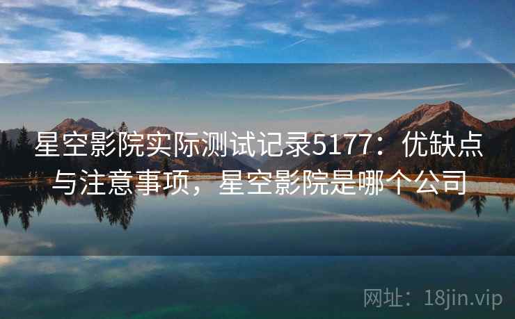 星空影院实际测试记录5177：优缺点与注意事项，星空影院是哪个公司