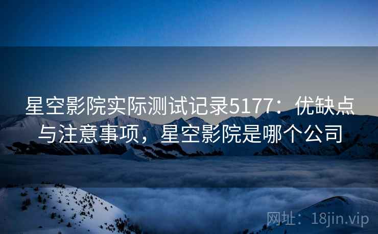 星空影院实际测试记录5177：优缺点与注意事项，星空影院是哪个公司