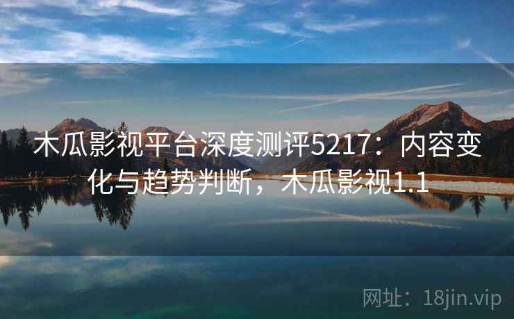 木瓜影视平台深度测评5217：内容变化与趋势判断，木瓜影视1.1