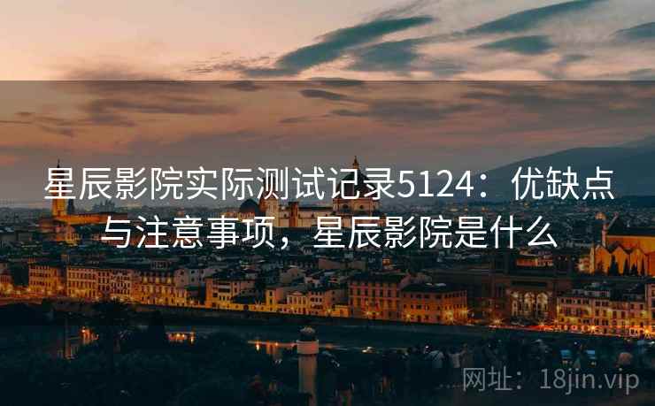 星辰影院实际测试记录5124:优缺点与注意事项,星辰影院是什么 星辰影院实际测试记录5124:优缺点与注意事项,星辰影院是什么
