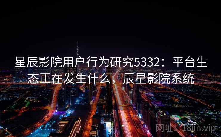 星辰影院用户行为研究5332：平台生态正在发生什么，辰星影院系统