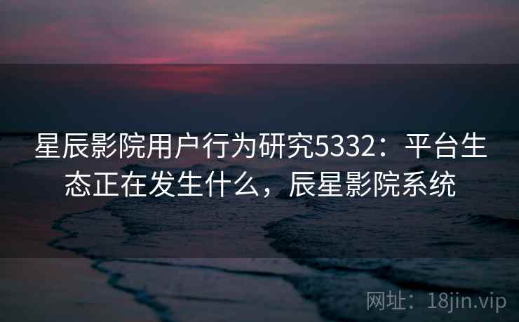 星辰影院用户行为研究5332:平台生态正在发生什么,辰星影院系统 星辰影院用户行为研究5332:平台生态正在发生什么,辰星影院系统
