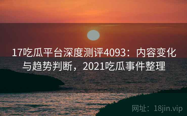 17吃瓜平台深度测评4093：内容变化与趋势判断，2021吃瓜事件整理