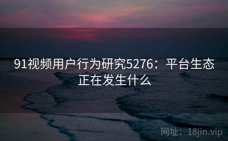 91视频用户行为研究5276：平台生态正在发生什么