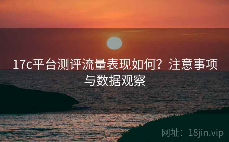 17c平台测评流量表现如何?注意事项与数据观察 17c平台测评流量表现如何?注意事项与数据观察