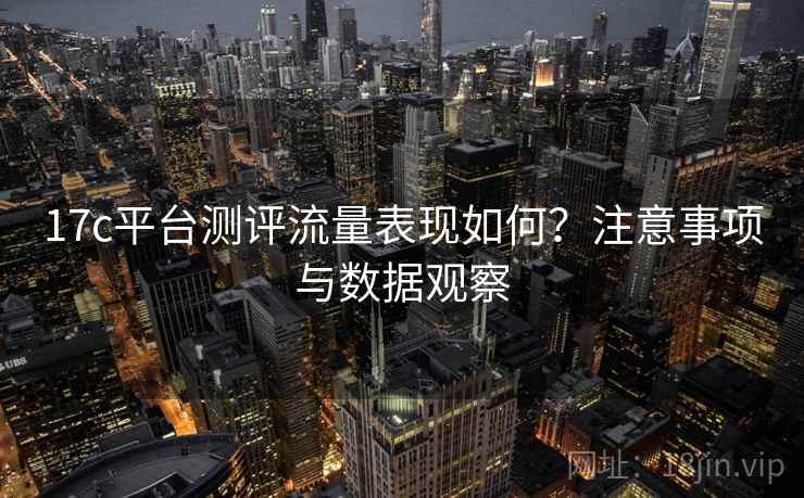 17c平台测评流量表现如何?注意事项与数据观察 17c平台测评流量表现如何?注意事项与数据观察