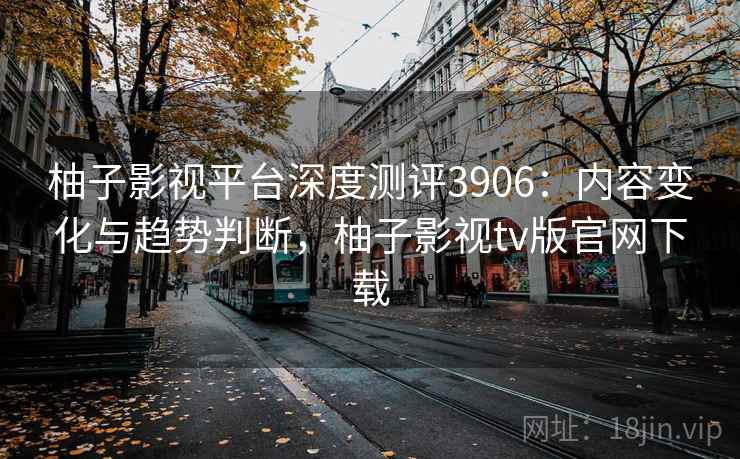 柚子影视平台深度测评3906:内容变化与趋势判断,柚子影视tv版官网下载 柚子影视平台深度测评3906:内容变化与趋势判断,柚子影视tv版官网下载
