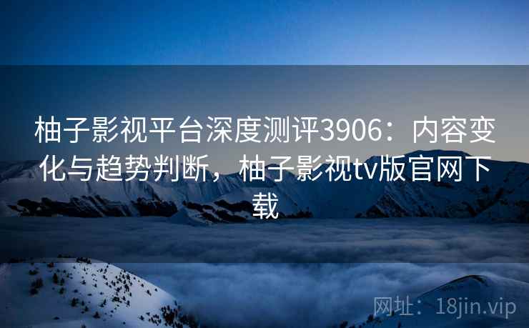 柚子影视平台深度测评3906:内容变化与趋势判断,柚子影视tv版官网下载 柚子影视平台深度测评3906:内容变化与趋势判断,柚子影视tv版官网下载