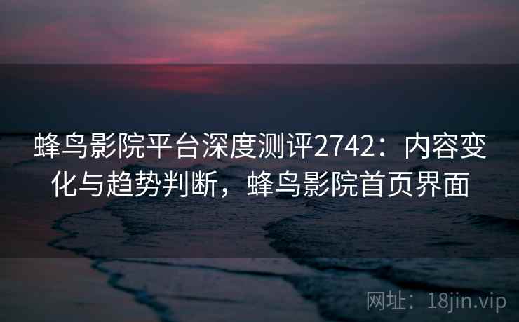 蜂鸟影院平台深度测评2742:内容变化与趋势判断,蜂鸟影院首页界面 蜂鸟影院平台深度测评2742:内容变化与趋势判断,蜂鸟影院首页界面