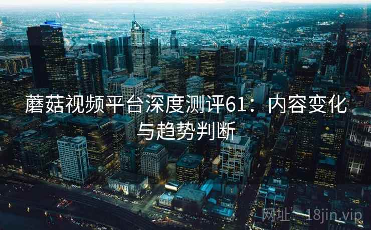 蘑菇视频平台深度测评61:内容变化与趋势判断 蘑菇视频平台深度测评61:内容变化与趋势判断