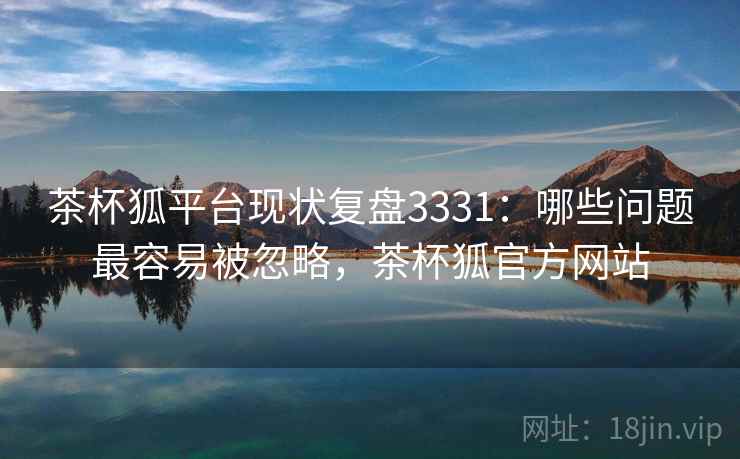 茶杯狐平台现状复盘3331:哪些问题最容易被忽略,茶杯狐官方网站 茶杯狐平台现状复盘3331:哪些问题最容易被忽略,茶杯狐官方网站