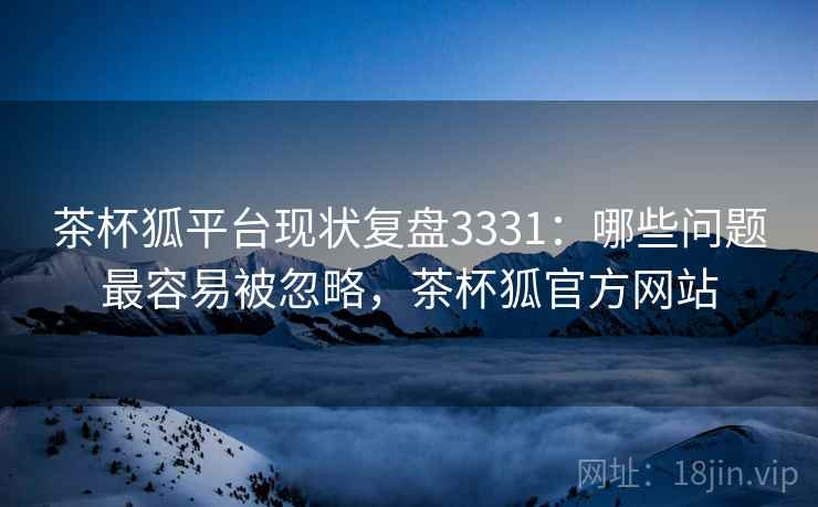 茶杯狐平台现状复盘3331:哪些问题最容易被忽略,茶杯狐官方网站 茶杯狐平台现状复盘3331:哪些问题最容易被忽略,茶杯狐官方网站