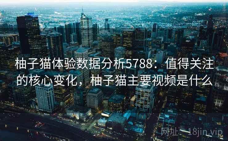柚子猫体验数据分析5788:值得关注的核心变化,柚子猫主要视频是什么 柚子猫体验数据分析5788:值得关注的核心变化,柚子猫主要视频是什么