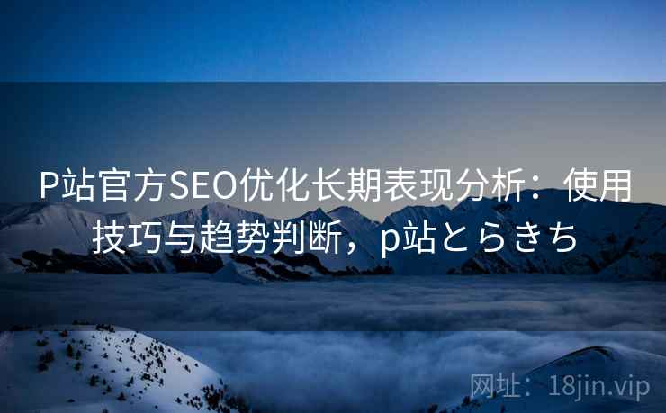 P站官方SEO优化长期表现分析:使用技巧与趋势判断,p站とらきち P站官方SEO优化长期表现分析:使用技巧与趋势判断,p站とらきち