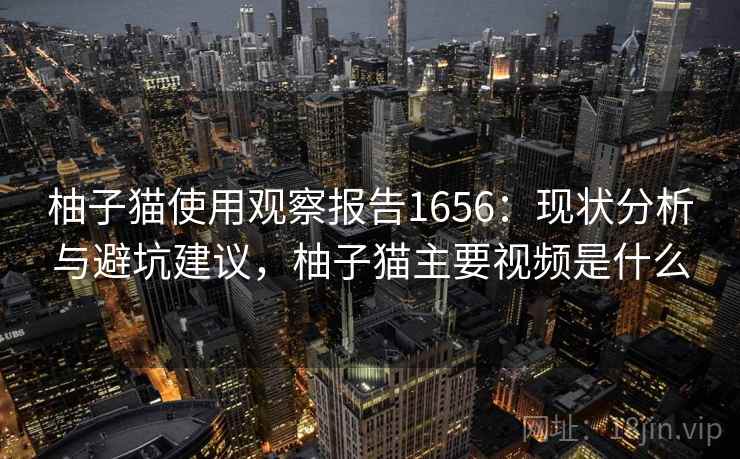 柚子猫使用观察报告1656:现状分析与避坑建议,柚子猫主要视频是什么 柚子猫使用观察报告1656:现状分析与避坑建议,柚子猫主要视频是什么