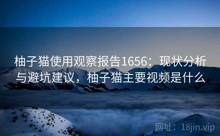 柚子猫使用观察报告1656:现状分析与避坑建议,柚子猫主要视频是什么 柚子猫使用观察报告1656:现状分析与避坑建议,柚子猫主要视频是什么