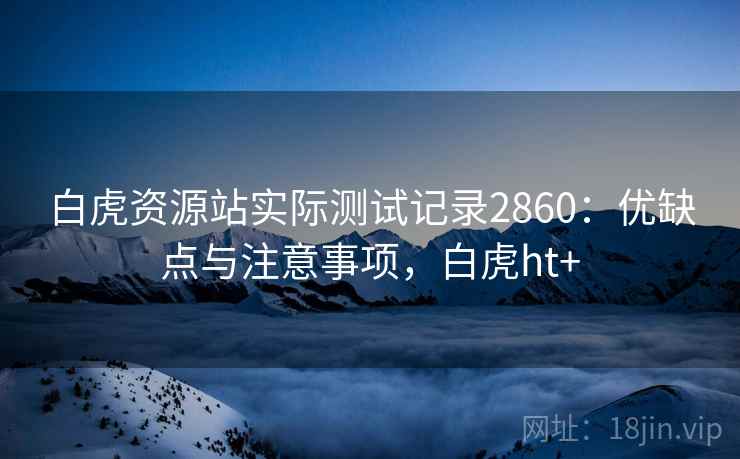 白虎资源站实际测试记录2860:优缺点与注意事项,白虎ht+ 白虎资源站实际测试记录2860:优缺点与注意事项,白虎ht+