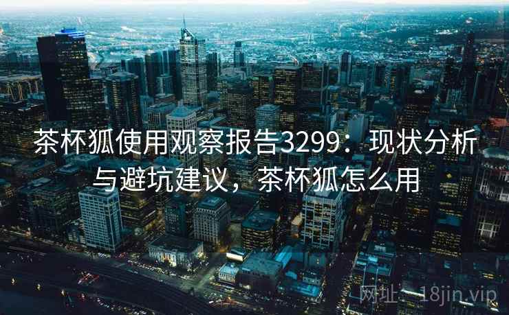 茶杯狐使用观察报告3299:现状分析与避坑建议,茶杯狐怎么用 茶杯狐使用观察报告3299:现状分析与避坑建议,茶杯狐怎么用