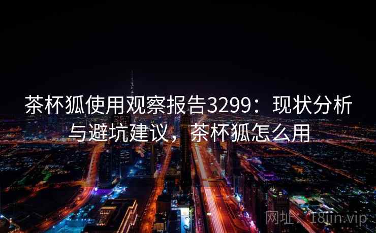 茶杯狐使用观察报告3299:现状分析与避坑建议,茶杯狐怎么用 茶杯狐使用观察报告3299:现状分析与避坑建议,茶杯狐怎么用